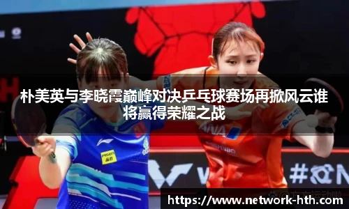 朴美英与李晓霞巅峰对决乒乓球赛场再掀风云谁将赢得荣耀之战